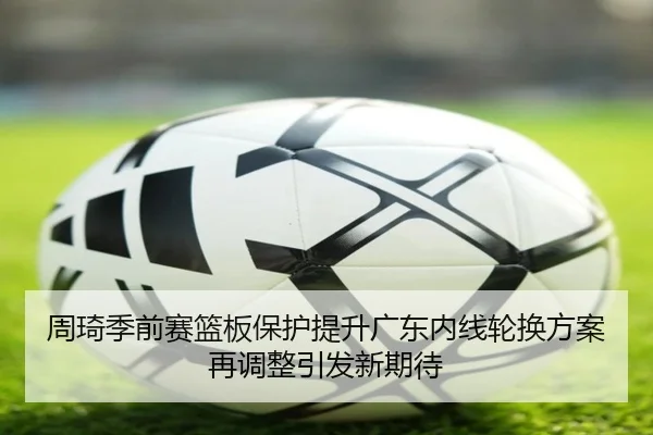 周琦季前赛篮板保护提升广东内线轮换方案再调整引发新期待